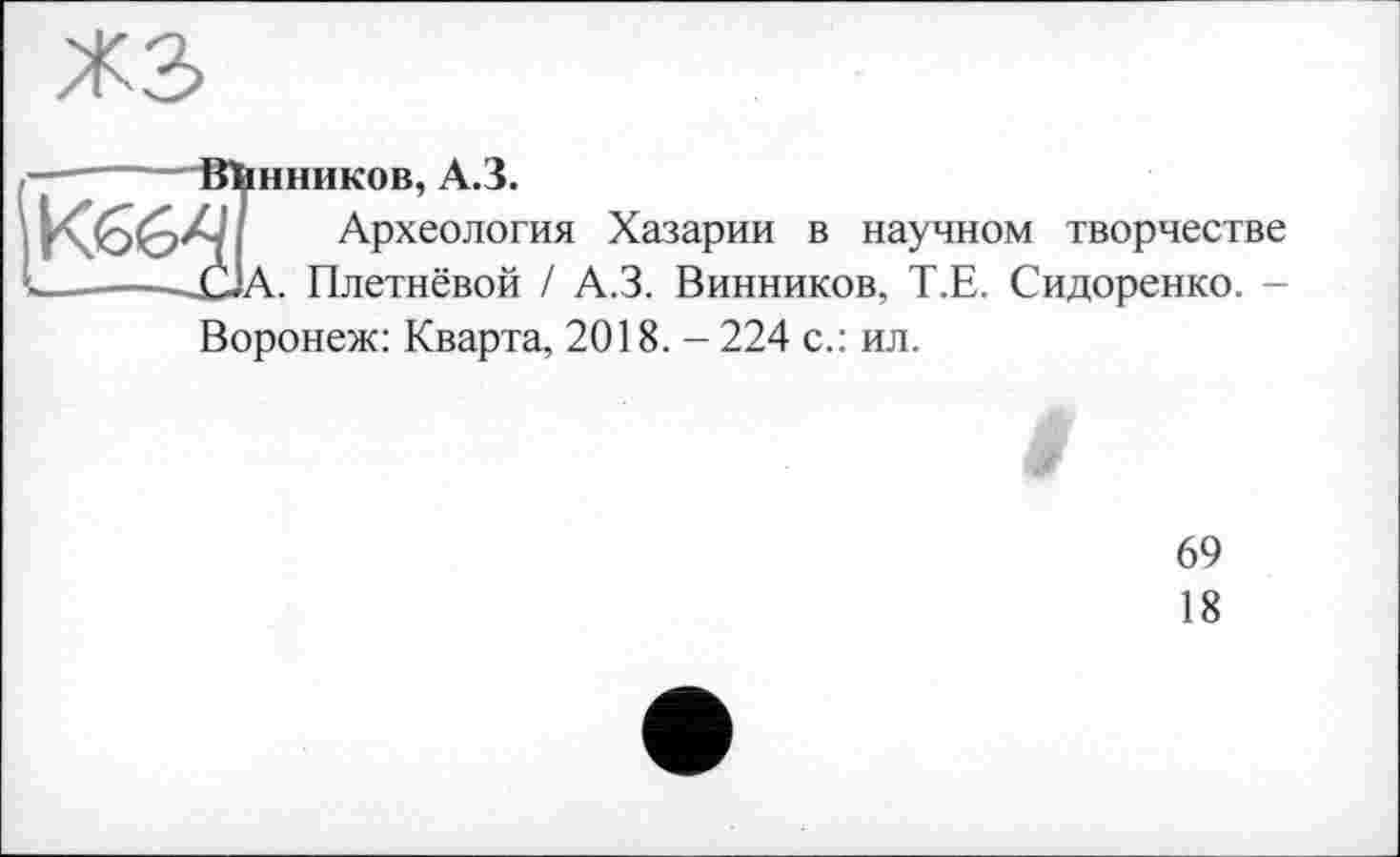 ﻿жз
Iшпиков, А.З.
Археология Хазарии в научном творчестве А. Плетнёвой / А.З. Винников, Т.Е. Сидоренко. -
Воронеж: Кварта, 2018. - 224 с.: ил.
9
69
18